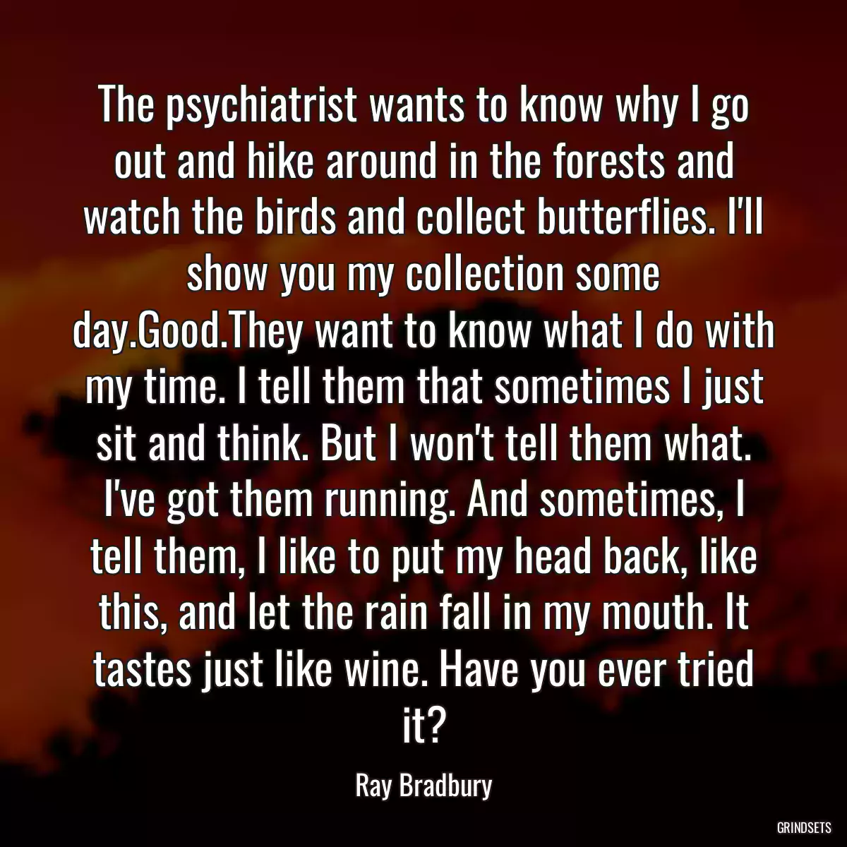 The psychiatrist wants to know why I go out and hike around in the forests and watch the birds and collect butterflies. I\'ll show you my collection some day.Good.They want to know what I do with my time. I tell them that sometimes I just sit and think. But I won\'t tell them what. I\'ve got them running. And sometimes, I tell them, I like to put my head back, like this, and let the rain fall in my mouth. It tastes just like wine. Have you ever tried it?