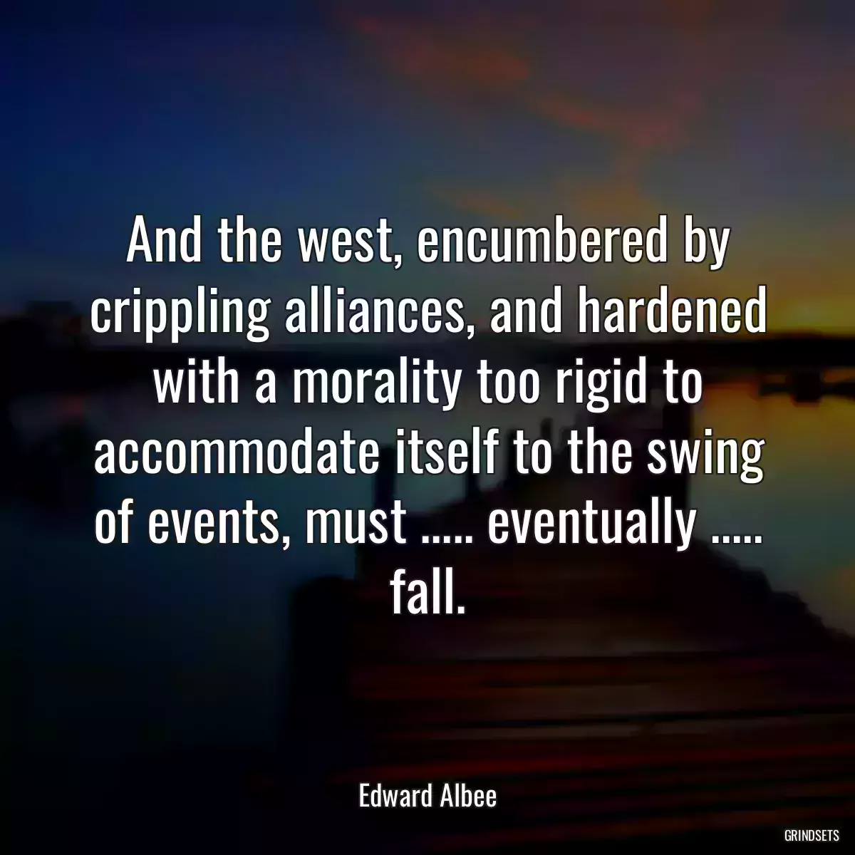 And the west, encumbered by crippling alliances, and hardened with a morality too rigid to accommodate itself to the swing of events, must ..... eventually ..... fall.