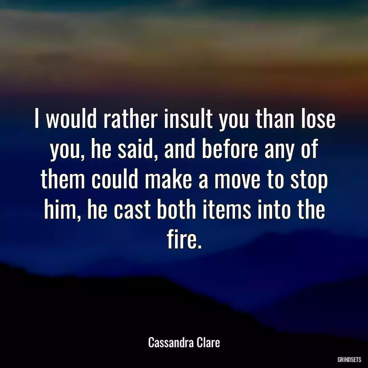 I would rather insult you than lose you, he said, and before any of them could make a move to stop him, he cast both items into the fire.