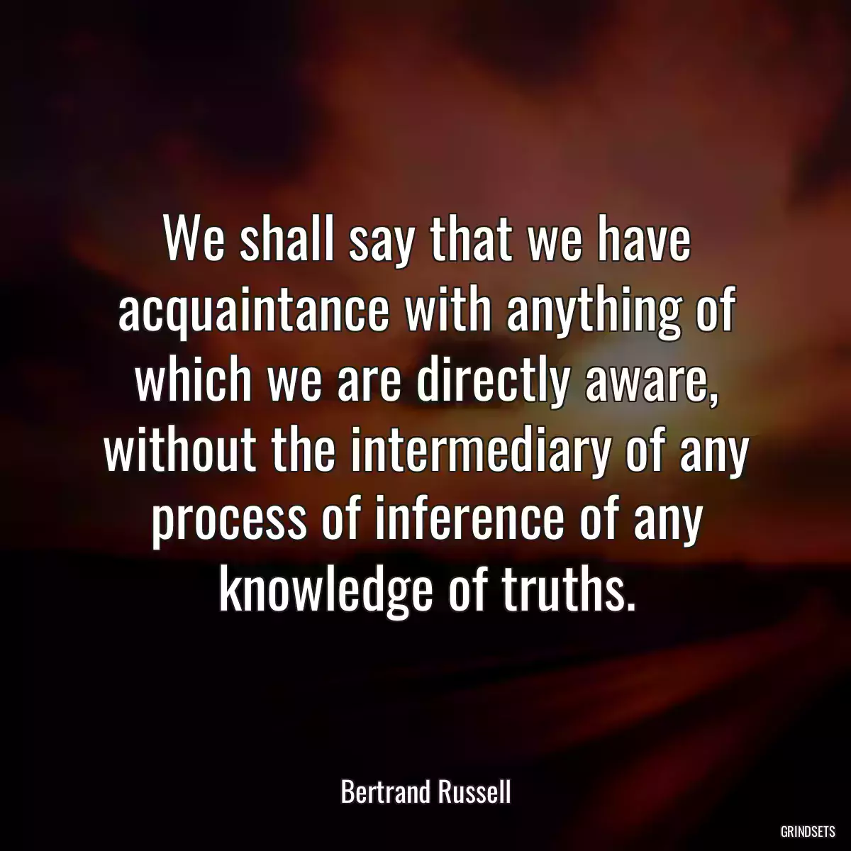 We shall say that we have acquaintance with anything of which we are directly aware, without the intermediary of any process of inference of any knowledge of truths.