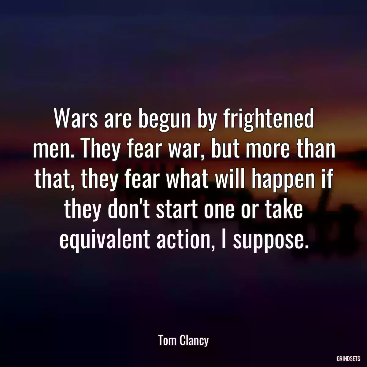 Wars are begun by frightened men. They fear war, but more than that, they fear what will happen if they don\'t start one or take equivalent action, I suppose.