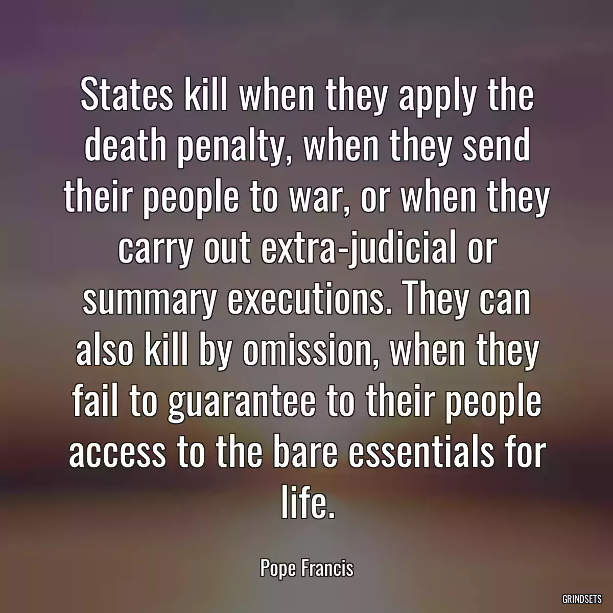 States kill when they apply the death penalty, when they send their people to war, or when they carry out extra-judicial or summary executions. They can also kill by omission, when they fail to guarantee to their people access to the bare essentials for life.