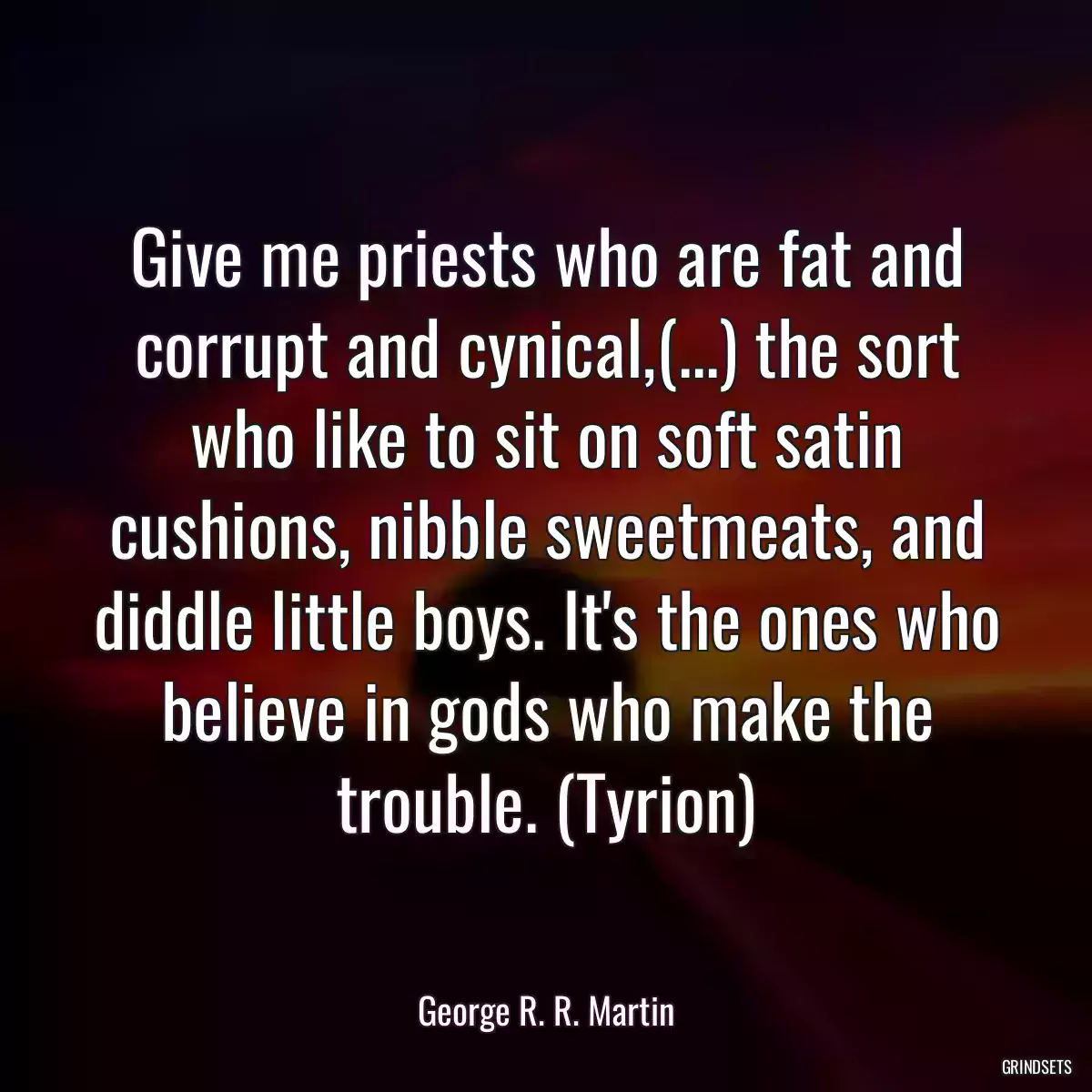 Give me priests who are fat and corrupt and cynical,(...) the sort who like to sit on soft satin cushions, nibble sweetmeats, and diddle little boys. It\'s the ones who believe in gods who make the trouble. (Tyrion)