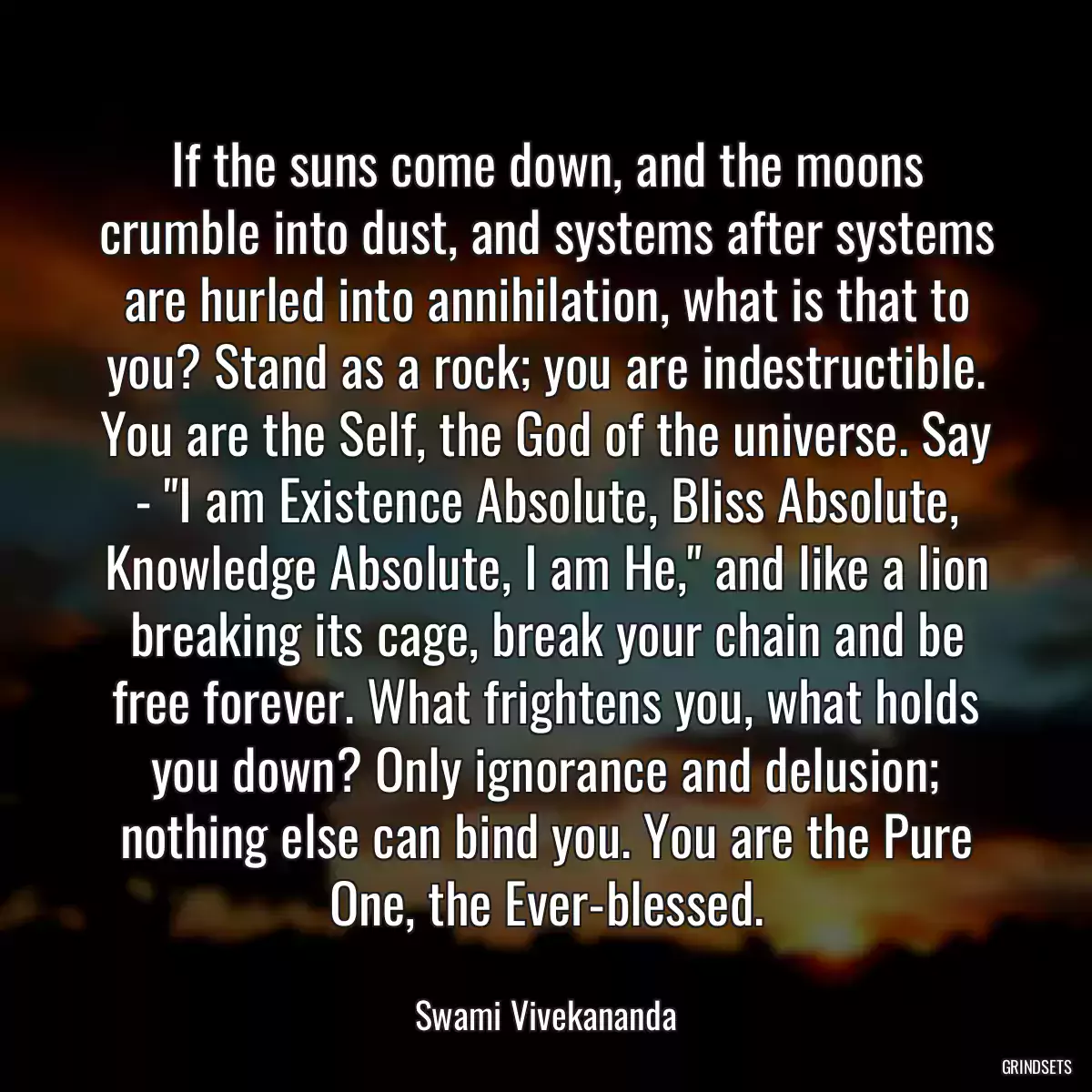 If the suns come down, and the moons crumble into dust, and systems after systems are hurled into annihilation, what is that to you? Stand as a rock; you are indestructible. You are the Self, the God of the universe. Say - \