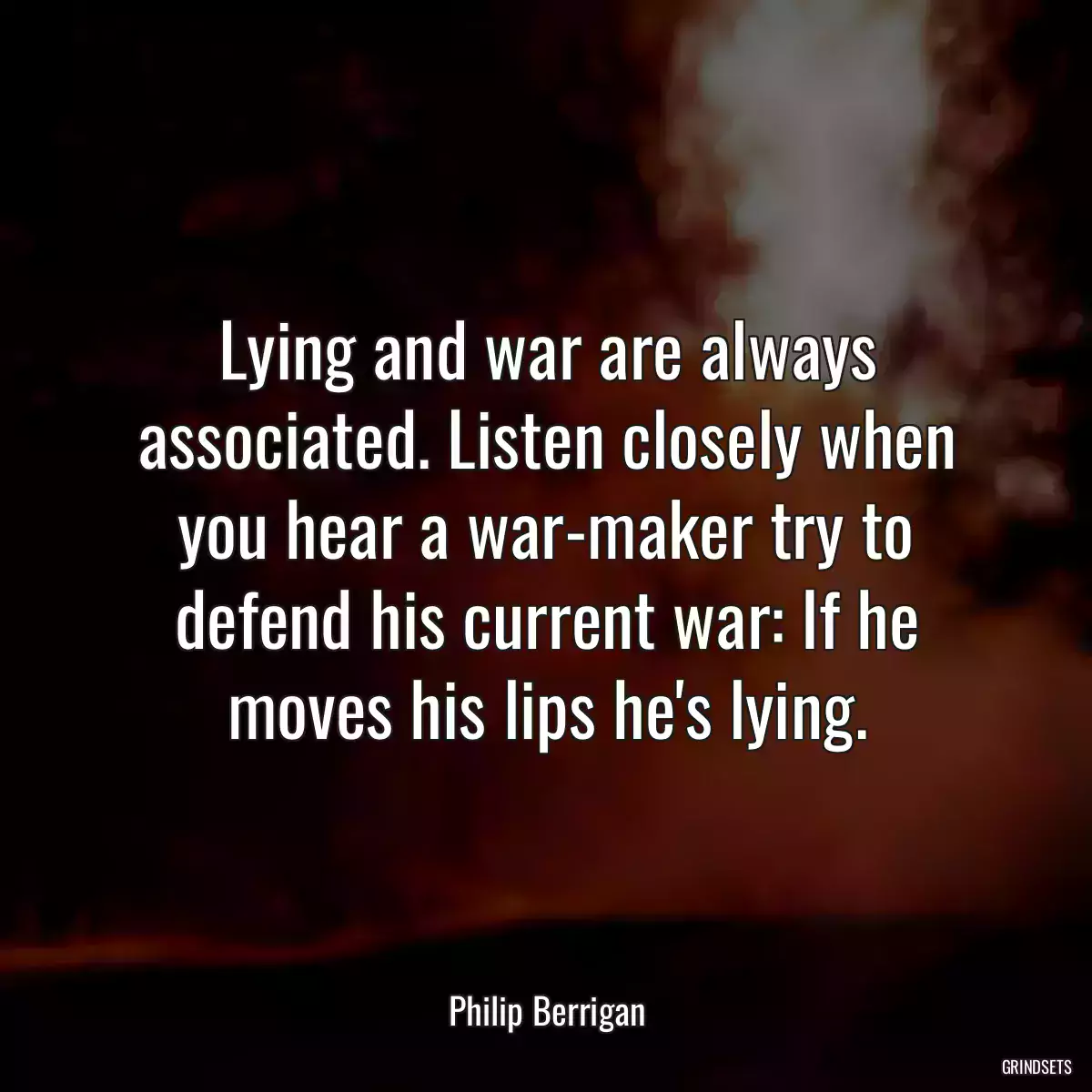 Lying and war are always associated. Listen closely when you hear a war-maker try to defend his current war: If he moves his lips he\'s lying.