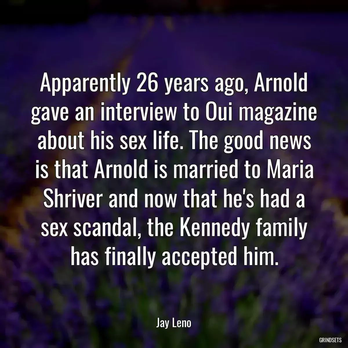 Apparently 26 years ago, Arnold gave an interview to Oui magazine about his sex life. The good news is that Arnold is married to Maria Shriver and now that he\'s had a sex scandal, the Kennedy family has finally accepted him.