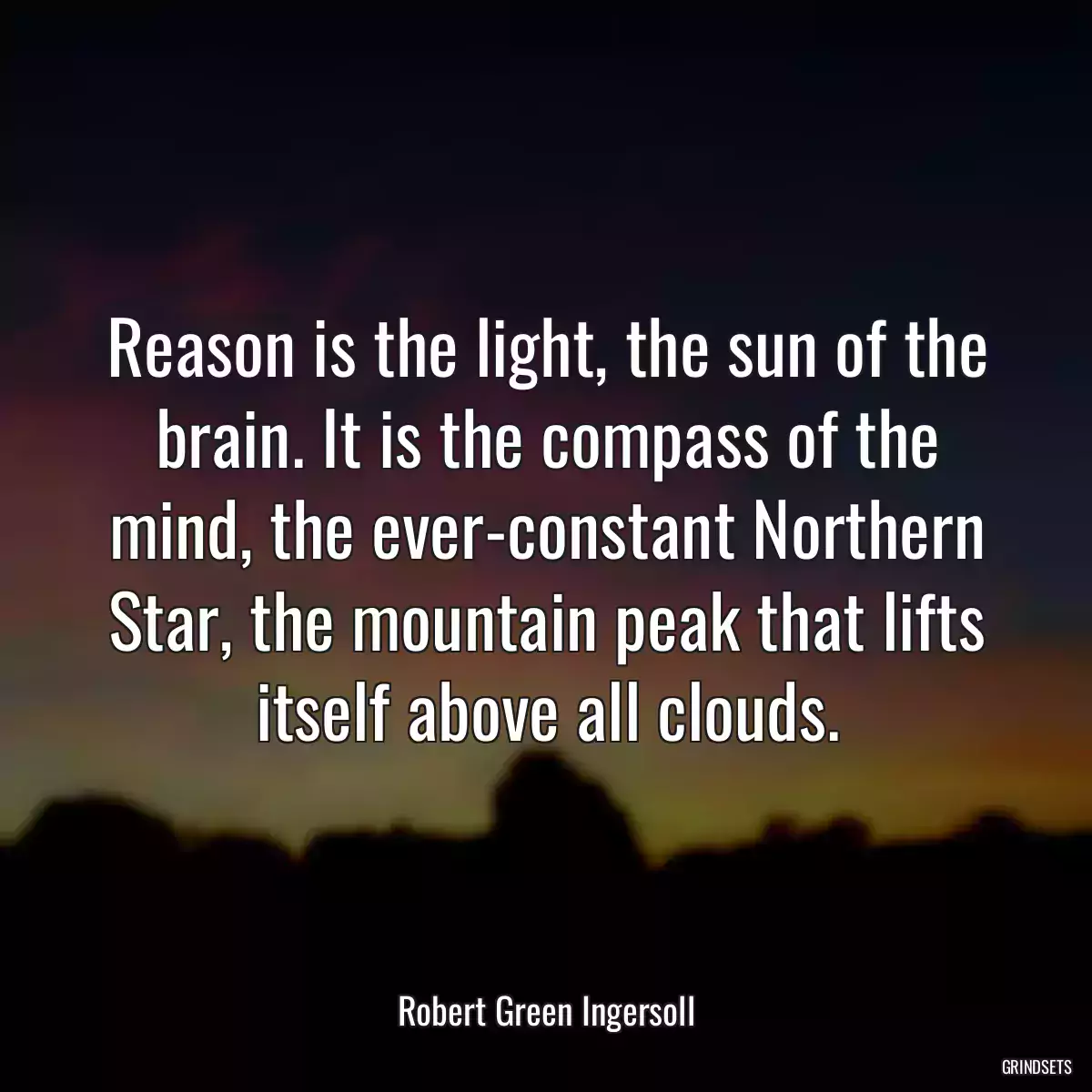 Reason is the light, the sun of the brain. It is the compass of the mind, the ever-constant Northern Star, the mountain peak that lifts itself above all clouds.