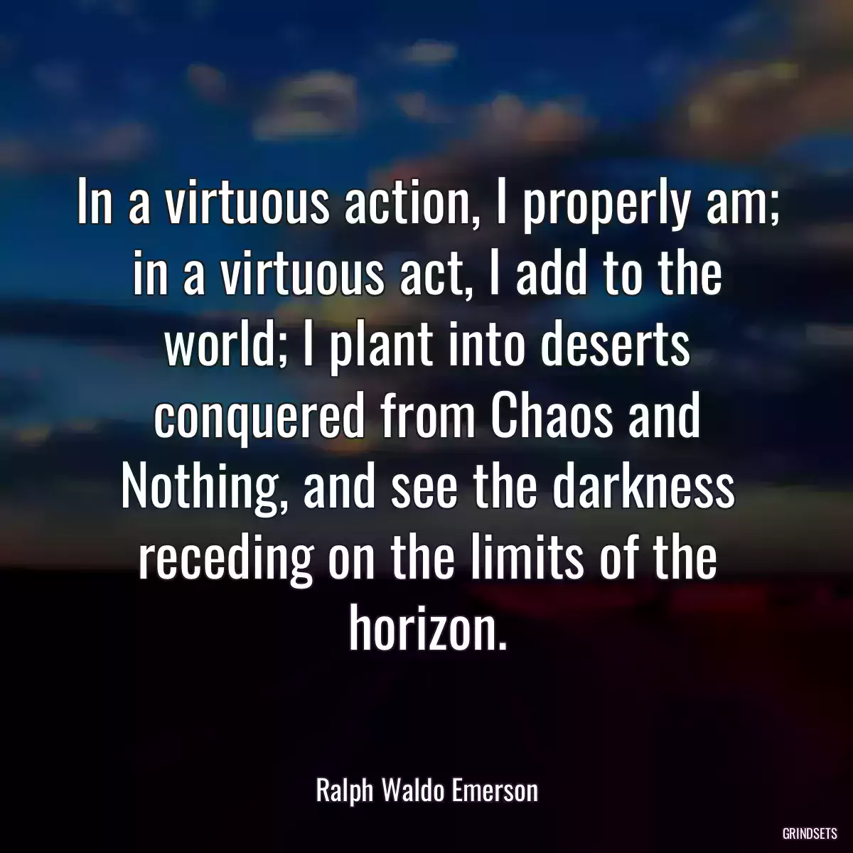 In a virtuous action, I properly am; in a virtuous act, I add to the world; I plant into deserts conquered from Chaos and Nothing, and see the darkness receding on the limits of the horizon.