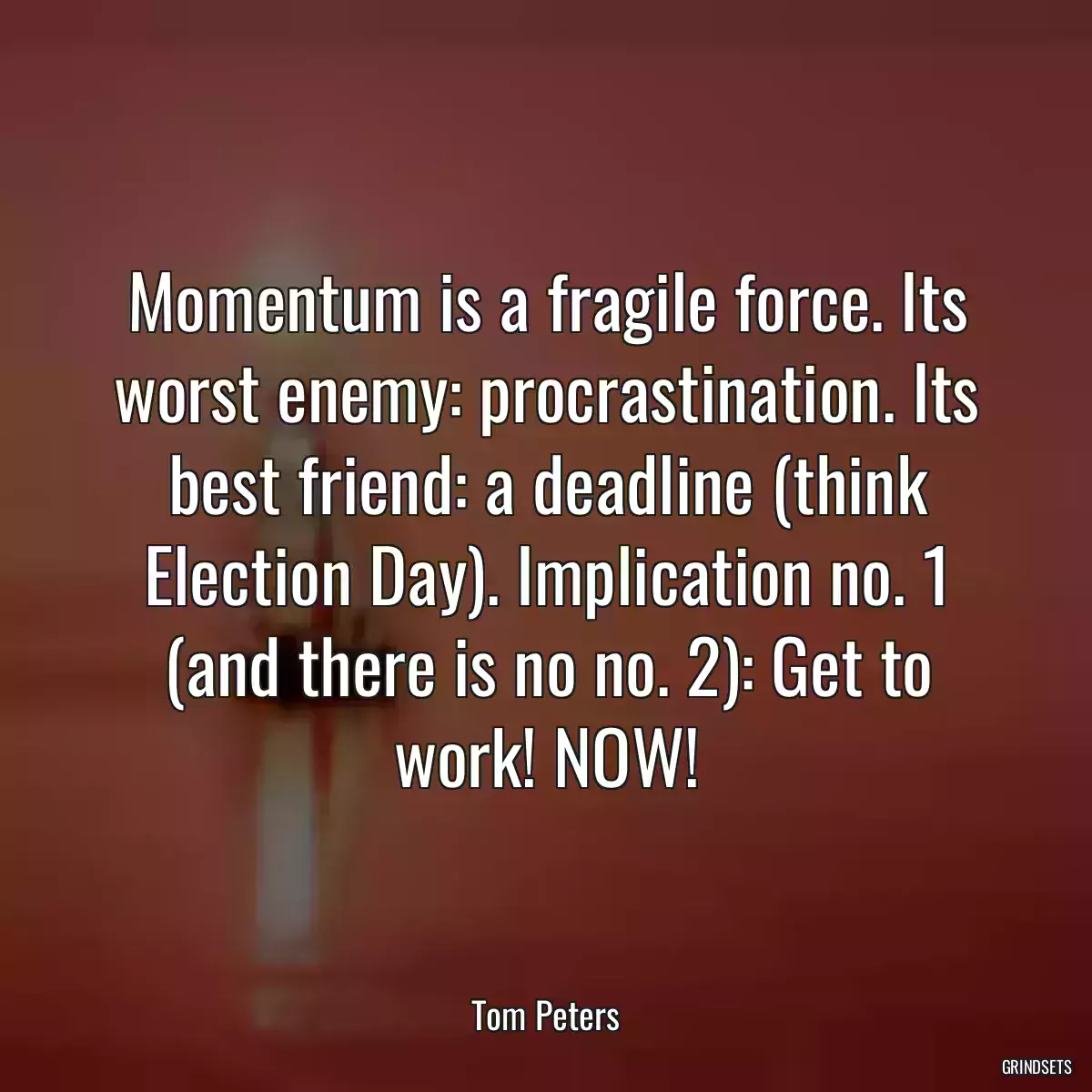 Momentum is a fragile force. Its worst enemy: procrastination. Its best friend: a deadline (think Election Day). Implication no. 1 (and there is no no. 2): Get to work! NOW!