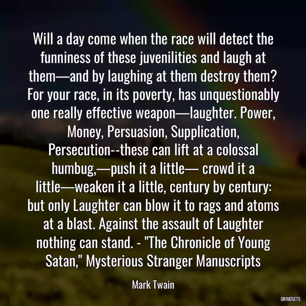 Will a day come when the race will detect the funniness of these juvenilities and laugh at them—and by laughing at them destroy them? For your race, in its poverty, has unquestionably one really effective weapon—laughter. Power, Money, Persuasion, Supplication, Persecution--these can lift at a colossal humbug,—push it a little— crowd it a little—weaken it a little, century by century: but only Laughter can blow it to rags and atoms at a blast. Against the assault of Laughter nothing can stand. - \