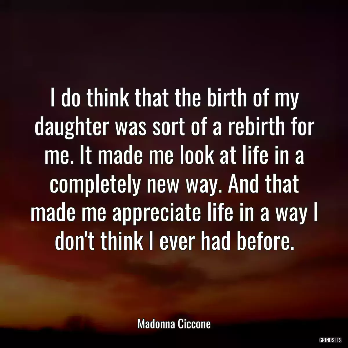 I do think that the birth of my daughter was sort of a rebirth for me. It made me look at life in a completely new way. And that made me appreciate life in a way I don\'t think I ever had before.