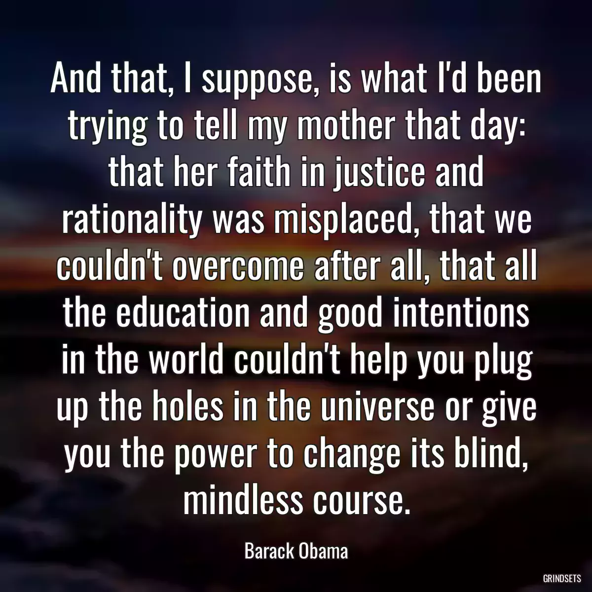 And that, I suppose, is what I\'d been trying to tell my mother that day: that her faith in justice and rationality was misplaced, that we couldn\'t overcome after all, that all the education and good intentions in the world couldn\'t help you plug up the holes in the universe or give you the power to change its blind, mindless course.