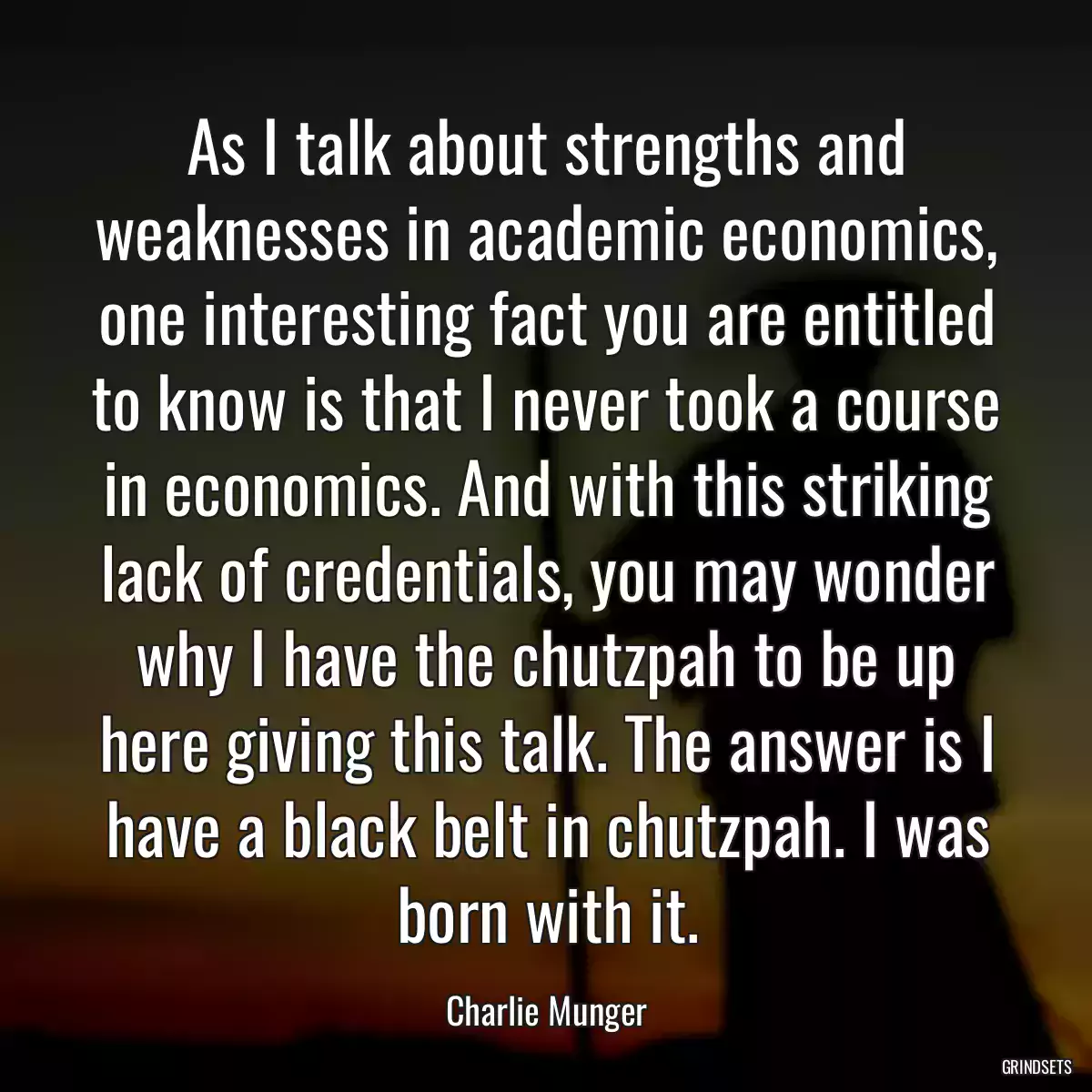 As I talk about strengths and weaknesses in academic economics, one interesting fact you are entitled to know is that I never took a course in economics. And with this striking lack of credentials, you may wonder why I have the chutzpah to be up here giving this talk. The answer is I have a black belt in chutzpah. I was born with it.