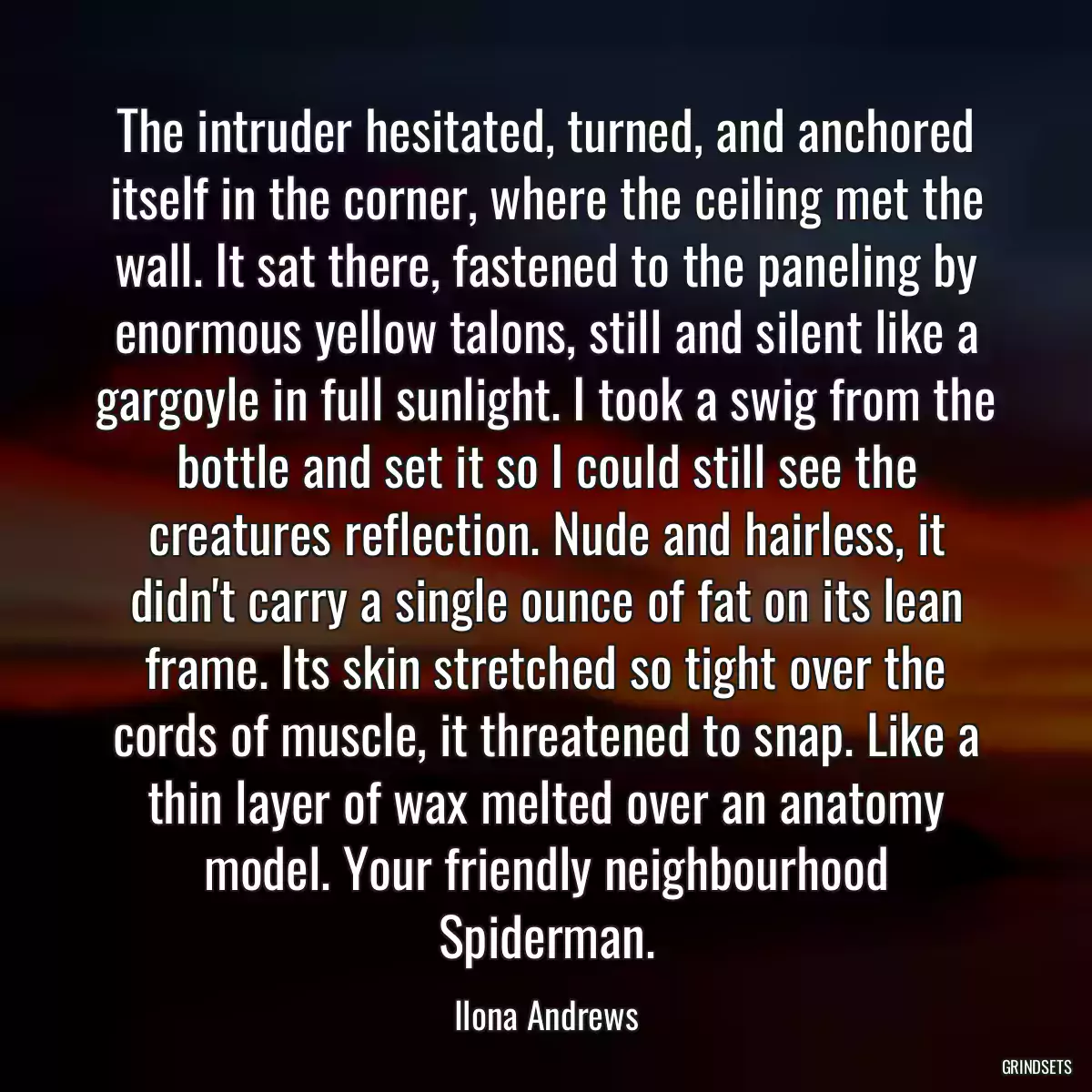 The intruder hesitated, turned, and anchored itself in the corner, where the ceiling met the wall. It sat there, fastened to the paneling by enormous yellow talons, still and silent like a gargoyle in full sunlight. I took a swig from the bottle and set it so I could still see the creatures reflection. Nude and hairless, it didn\'t carry a single ounce of fat on its lean frame. Its skin stretched so tight over the cords of muscle, it threatened to snap. Like a thin layer of wax melted over an anatomy model. Your friendly neighbourhood Spiderman.