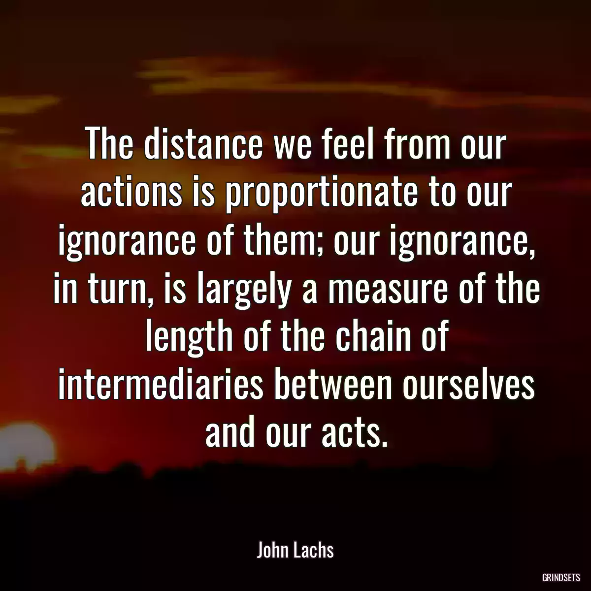 The distance we feel from our actions is proportionate to our ignorance of them; our ignorance, in turn, is largely a measure of the length of the chain of intermediaries between ourselves and our acts.