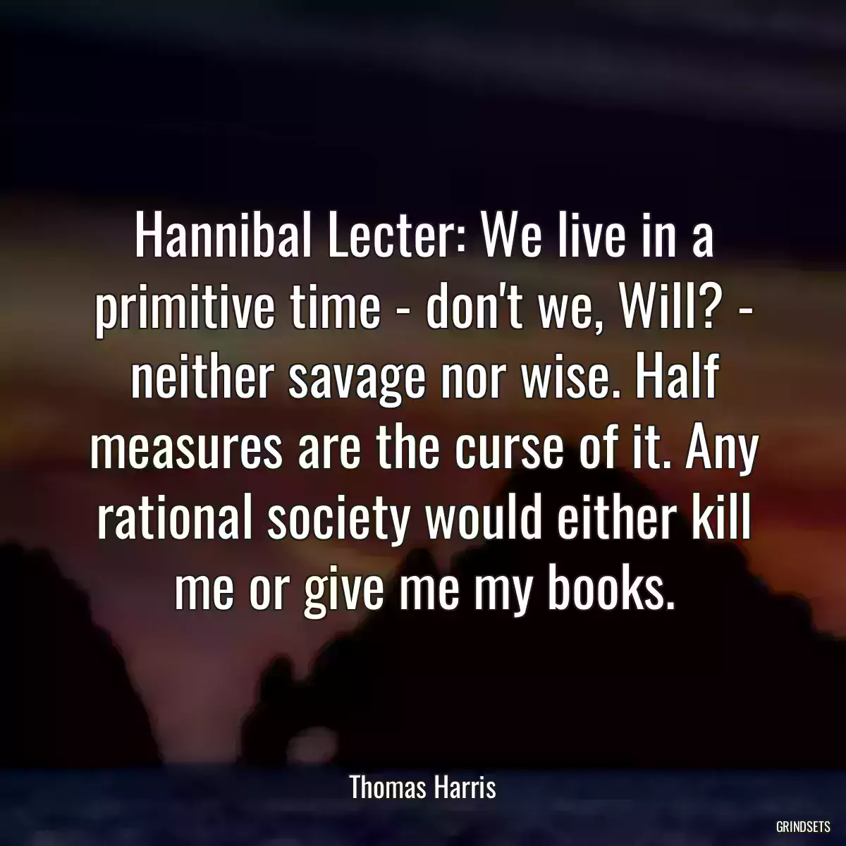 Hannibal Lecter: We live in a primitive time - don\'t we, Will? - neither savage nor wise. Half measures are the curse of it. Any rational society would either kill me or give me my books.