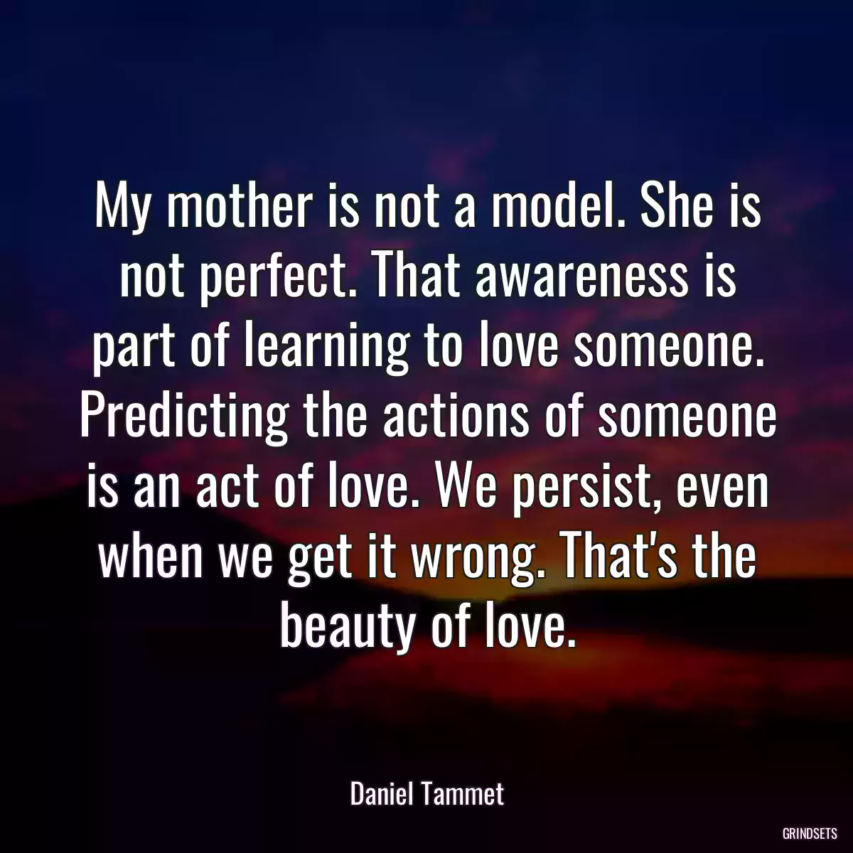 My mother is not a model. She is not perfect. That awareness is part of learning to love someone. Predicting the actions of someone is an act of love. We persist, even when we get it wrong. That\'s the beauty of love.