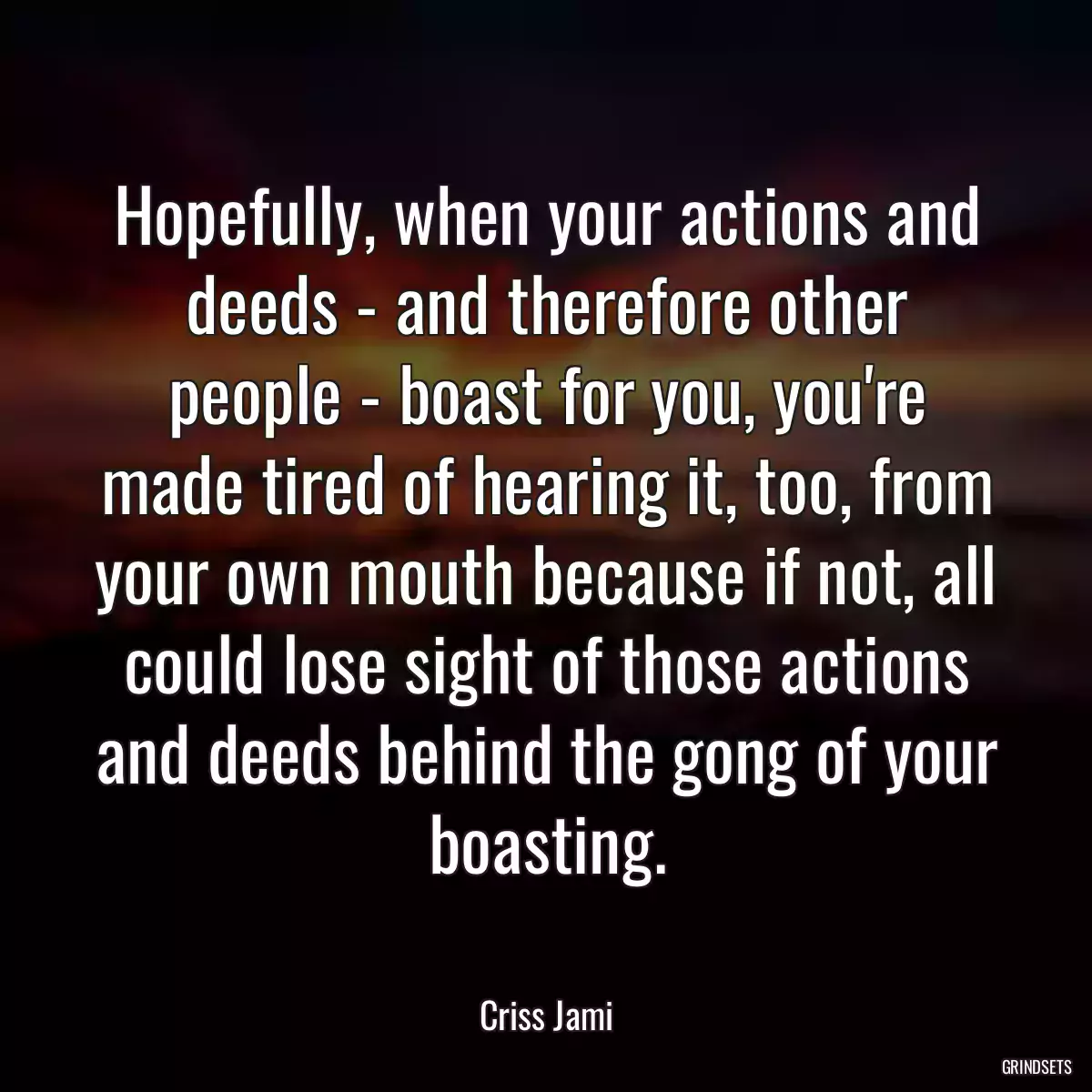 Hopefully, when your actions and deeds - and therefore other people - boast for you, you\'re made tired of hearing it, too, from your own mouth because if not, all could lose sight of those actions and deeds behind the gong of your boasting.