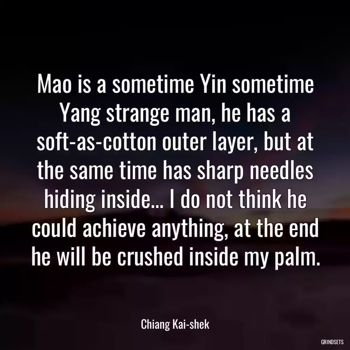 Mao is a sometime Yin sometime Yang strange man, he has a soft-as-cotton outer layer, but at the same time has sharp needles hiding inside... I do not think he could achieve anything, at the end he will be crushed inside my palm.