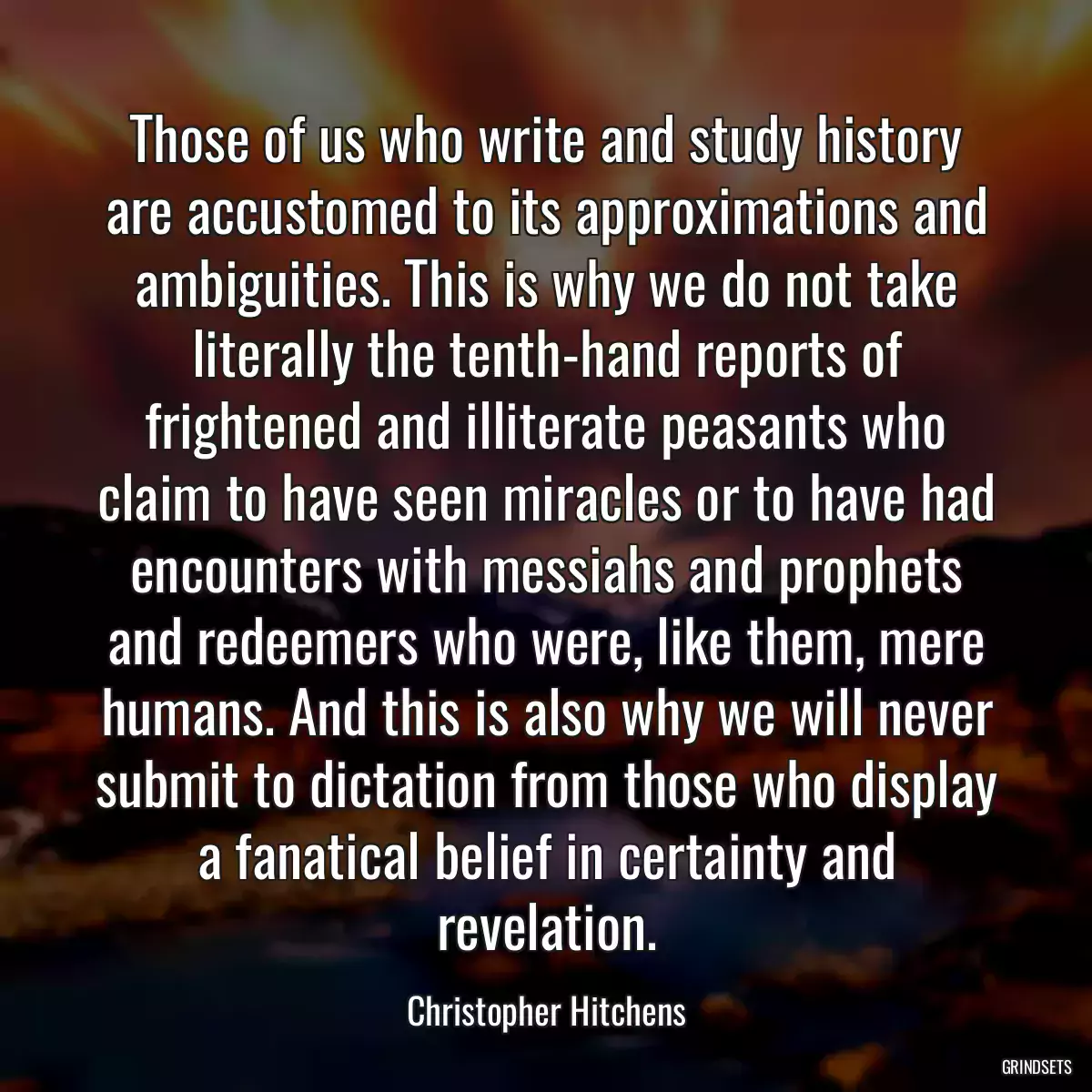 Those of us who write and study history are accustomed to its approximations and ambiguities. This is why we do not take literally the tenth-hand reports of frightened and illiterate peasants who claim to have seen miracles or to have had encounters with messiahs and prophets and redeemers who were, like them, mere humans. And this is also why we will never submit to dictation from those who display a fanatical belief in certainty and revelation.