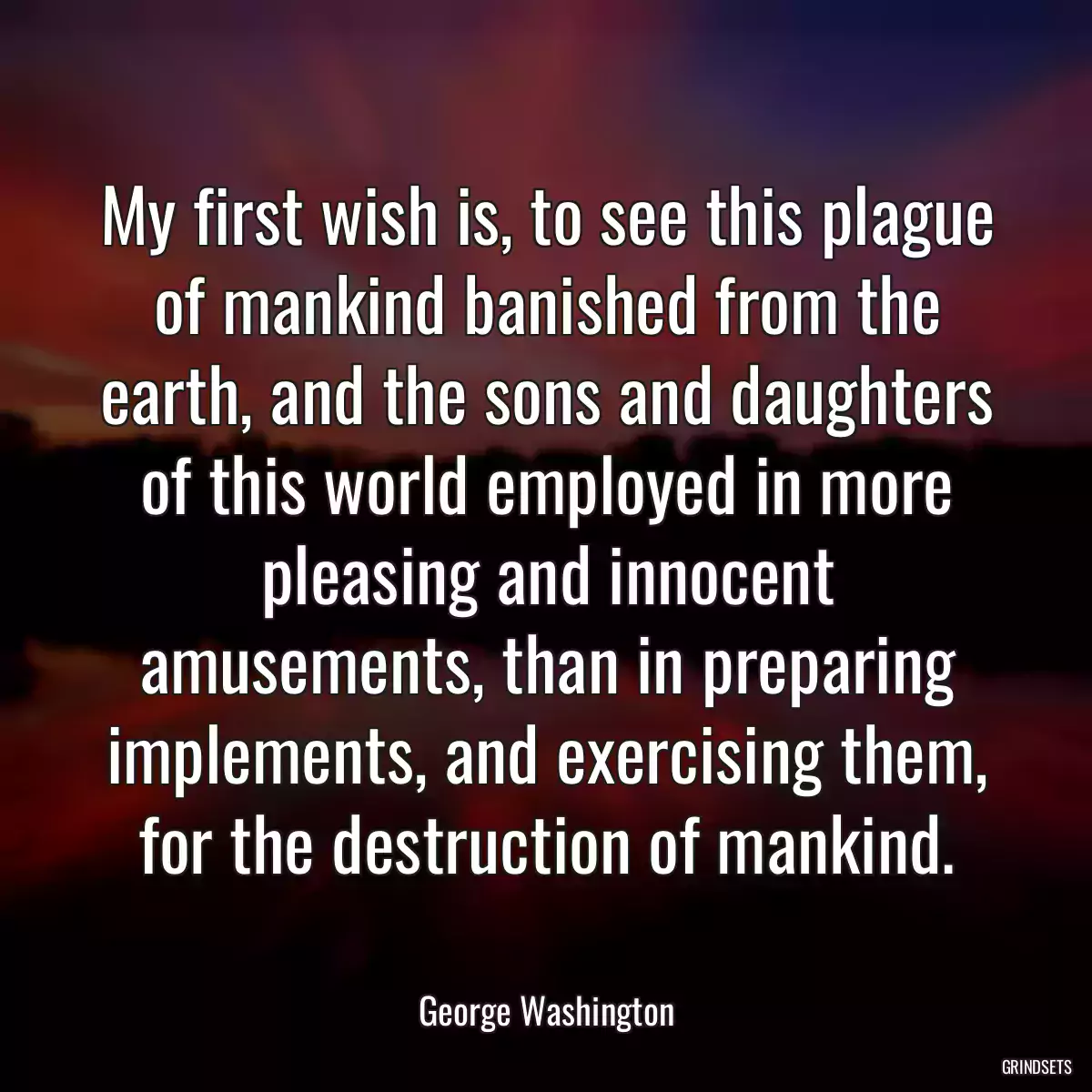 My first wish is, to see this plague of mankind banished from the earth, and the sons and daughters of this world employed in more pleasing and innocent amusements, than in preparing implements, and exercising them, for the destruction of mankind.