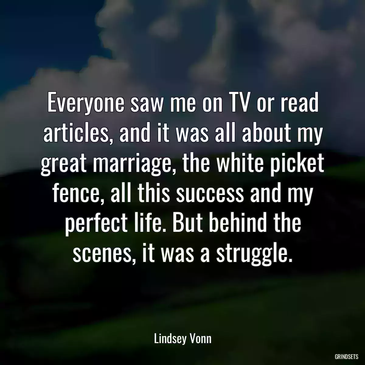 Everyone saw me on TV or read articles, and it was all about my great marriage, the white picket fence, all this success and my perfect life. But behind the scenes, it was a struggle.