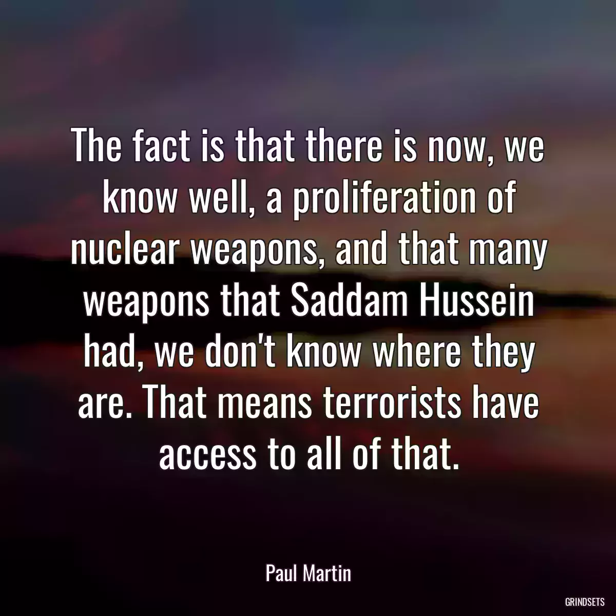 The fact is that there is now, we know well, a proliferation of nuclear weapons, and that many weapons that Saddam Hussein had, we don\'t know where they are. That means terrorists have access to all of that.