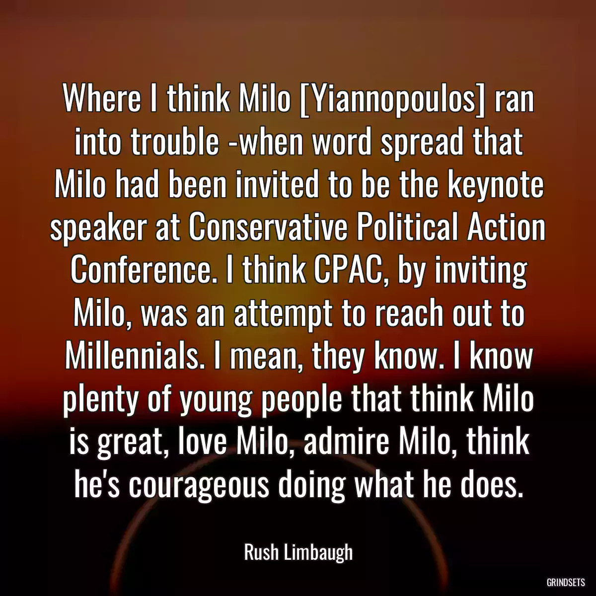 Where I think Milo [Yiannopoulos] ran into trouble -when word spread that Milo had been invited to be the keynote speaker at Conservative Political Action Conference. I think CPAC, by inviting Milo, was an attempt to reach out to Millennials. I mean, they know. I know plenty of young people that think Milo is great, love Milo, admire Milo, think he\'s courageous doing what he does.