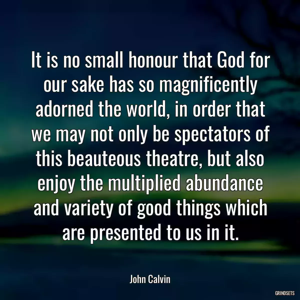 It is no small honour that God for our sake has so magnificently adorned the world, in order that we may not only be spectators of this beauteous theatre, but also enjoy the multiplied abundance and variety of good things which are presented to us in it.