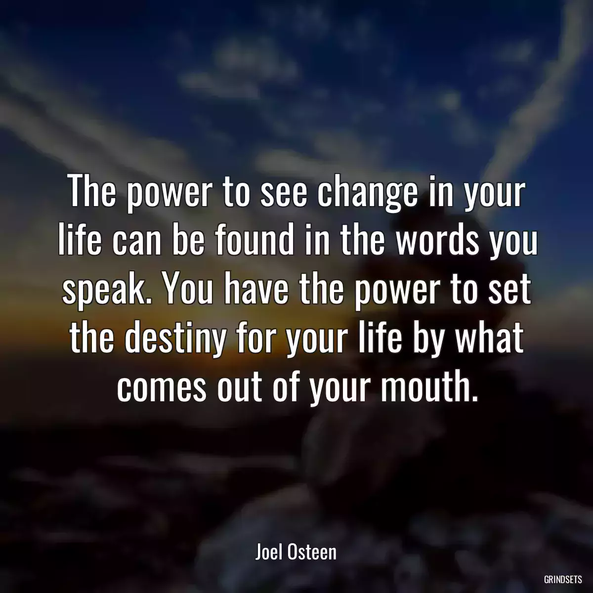 The power to see change in your life can be found in the words you speak. You have the power to set the destiny for your life by what comes out of your mouth.