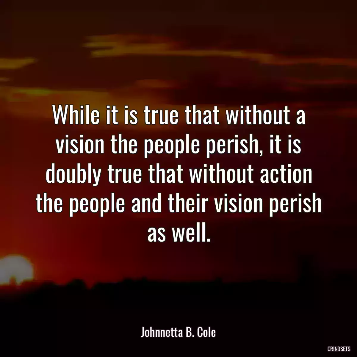 While it is true that without a vision the people perish, it is doubly true that without action the people and their vision perish as well.