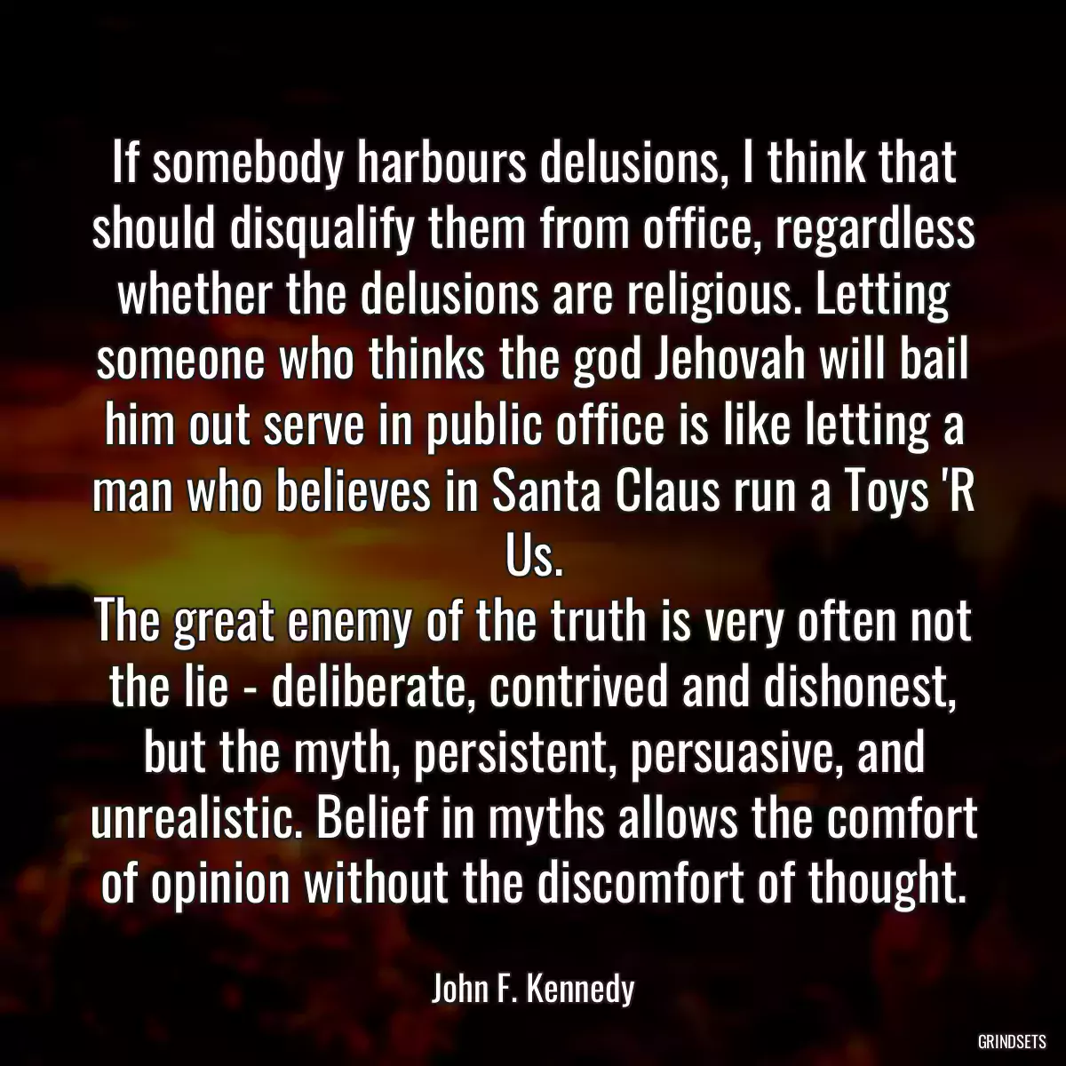 If somebody harbours delusions, I think that should disqualify them from office, regardless whether the delusions are religious. Letting someone who thinks the god Jehovah will bail him out serve in public office is like letting a man who believes in Santa Claus run a Toys \'R Us.
The great enemy of the truth is very often not the lie - deliberate, contrived and dishonest, but the myth, persistent, persuasive, and unrealistic. Belief in myths allows the comfort of opinion without the discomfort of thought.