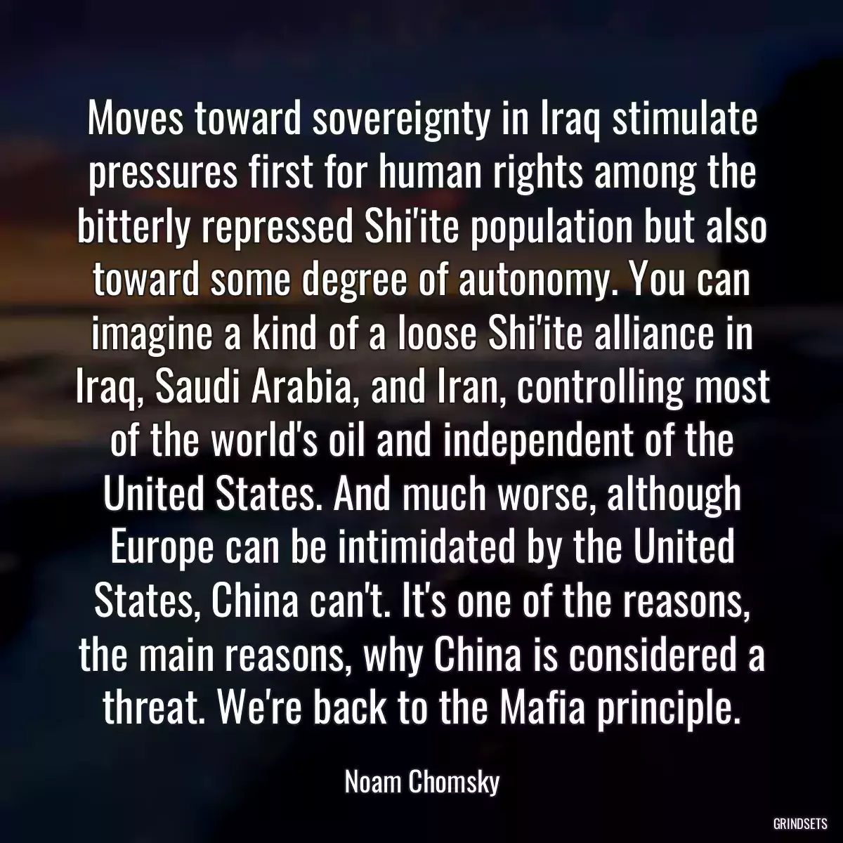 Moves toward sovereignty in Iraq stimulate pressures first for human rights among the bitterly repressed Shi\'ite population but also toward some degree of autonomy. You can imagine a kind of a loose Shi\'ite alliance in Iraq, Saudi Arabia, and Iran, controlling most of the world\'s oil and independent of the United States. And much worse, although Europe can be intimidated by the United States, China can\'t. It\'s one of the reasons, the main reasons, why China is considered a threat. We\'re back to the Mafia principle.