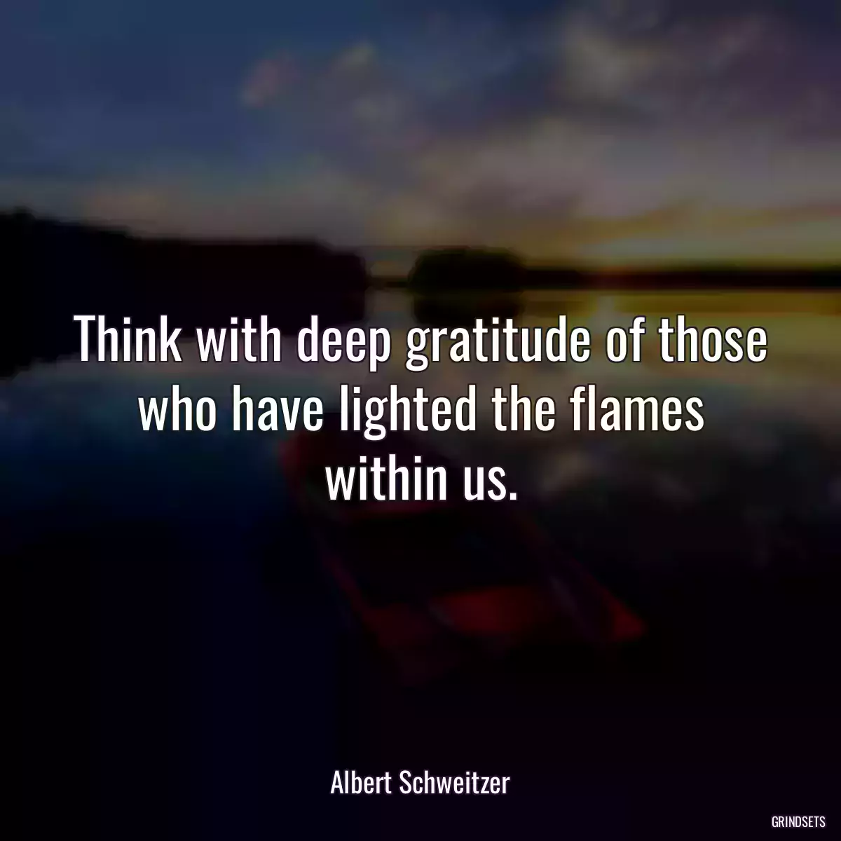 Think with deep gratitude of those who have lighted the flames within us.
