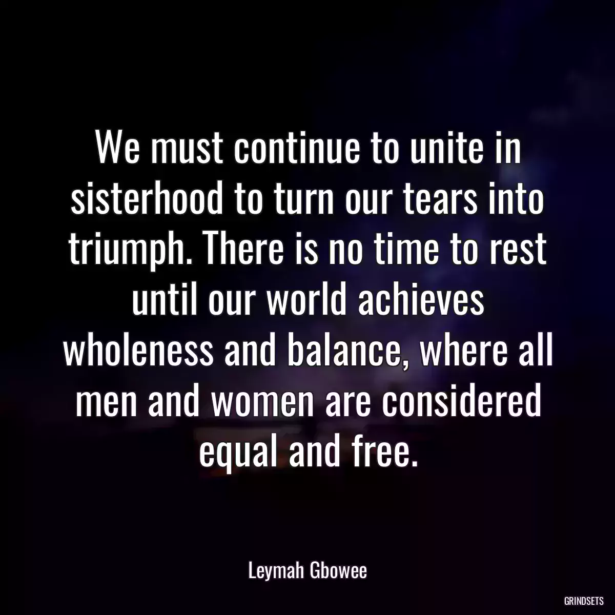 We must continue to unite in sisterhood to turn our tears into triumph. There is no time to rest until our world achieves wholeness and balance, where all men and women are considered equal and free.