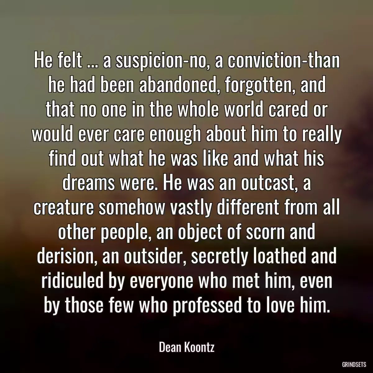 He felt ... a suspicion-no, a conviction-than he had been abandoned, forgotten, and that no one in the whole world cared or would ever care enough about him to really find out what he was like and what his dreams were. He was an outcast, a creature somehow vastly different from all other people, an object of scorn and derision, an outsider, secretly loathed and ridiculed by everyone who met him, even by those few who professed to love him.