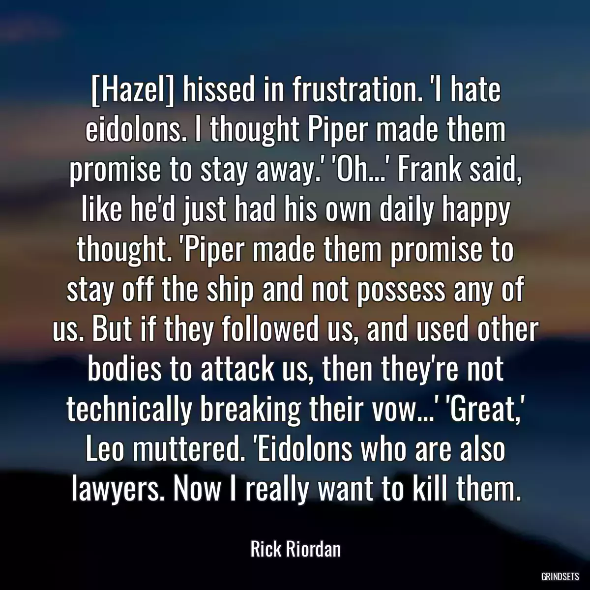 [Hazel] hissed in frustration. \'I hate eidolons. I thought Piper made them promise to stay away.\' \'Oh...\' Frank said, like he\'d just had his own daily happy thought. \'Piper made them promise to stay off the ship and not possess any of us. But if they followed us, and used other bodies to attack us, then they\'re not technically breaking their vow...\' \'Great,\' Leo muttered. \'Eidolons who are also lawyers. Now I really want to kill them.