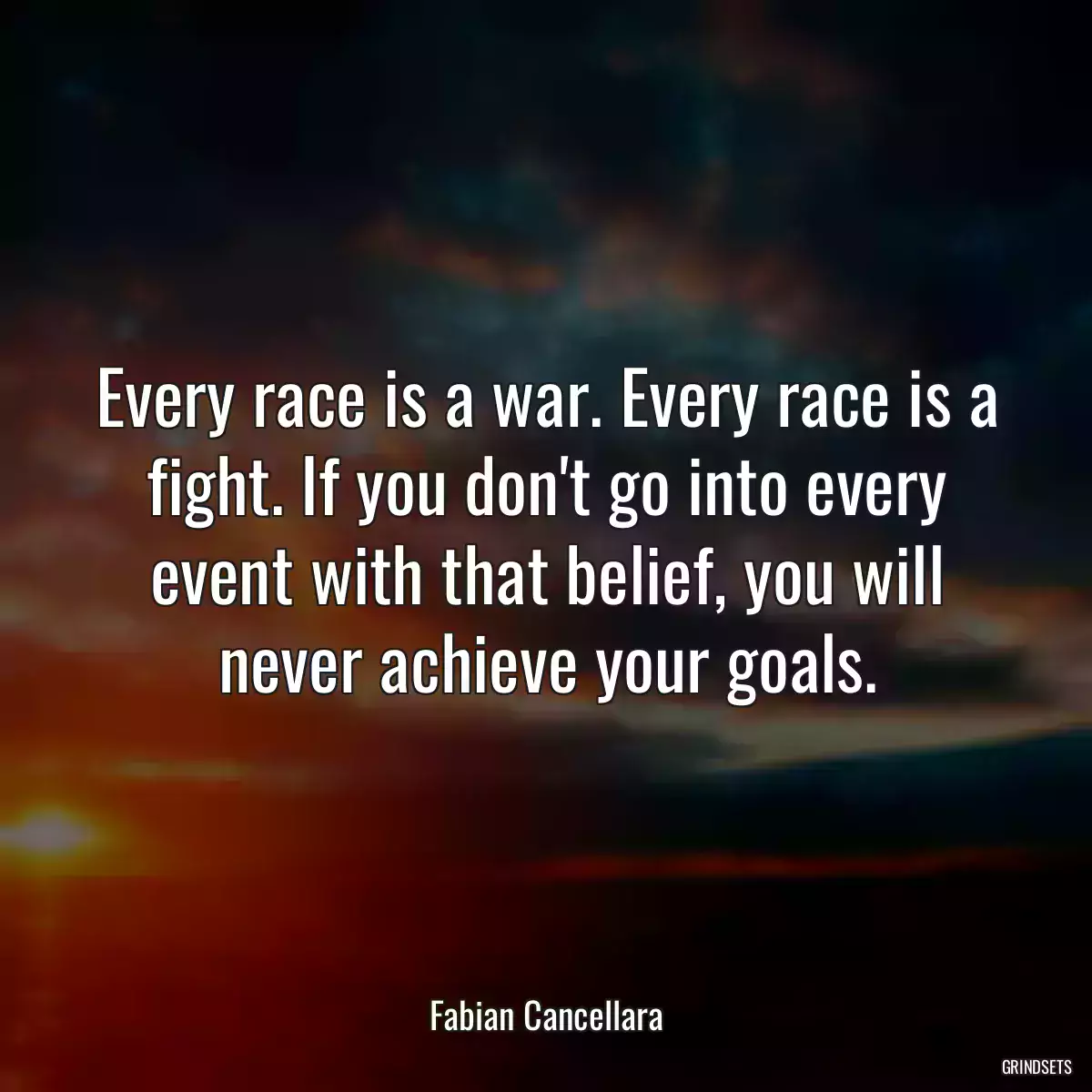 Every race is a war. Every race is a fight. If you don\'t go into every event with that belief, you will never achieve your goals.