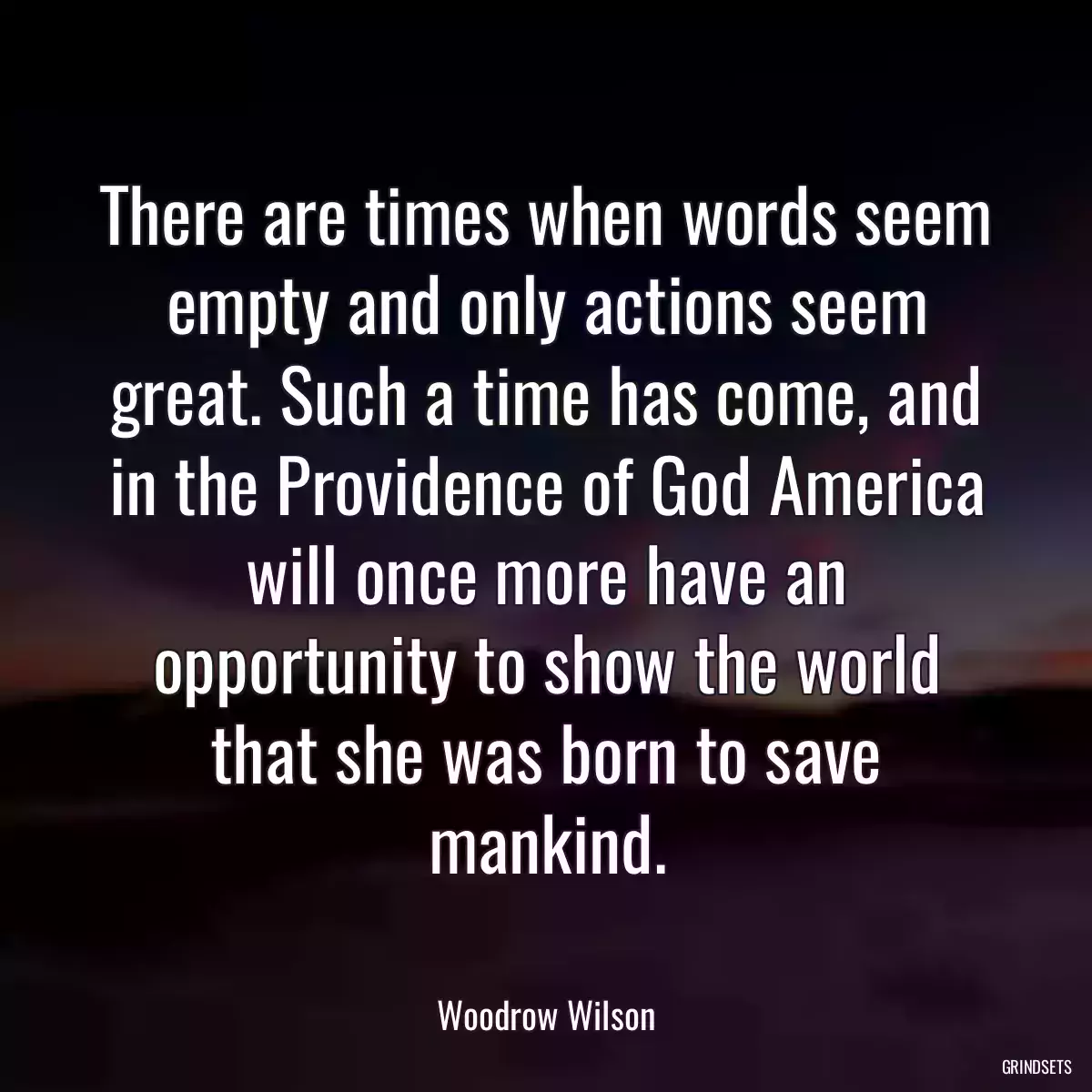 There are times when words seem empty and only actions seem great. Such a time has come, and in the Providence of God America will once more have an opportunity to show the world that she was born to save mankind.