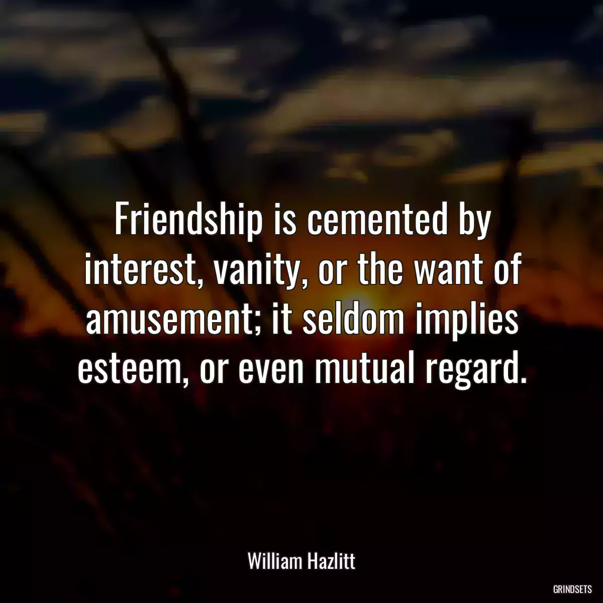 Friendship is cemented by interest, vanity, or the want of amusement; it seldom implies esteem, or even mutual regard.