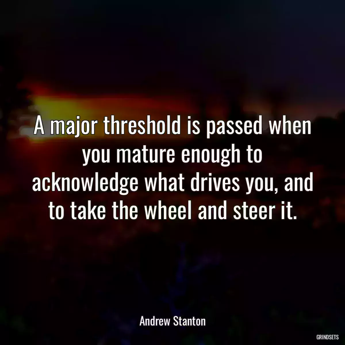 A major threshold is passed when you mature enough to acknowledge what drives you, and to take the wheel and steer it.