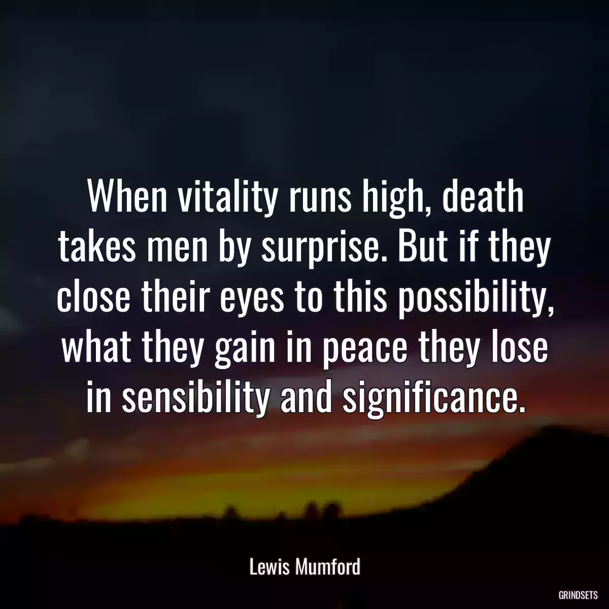 When vitality runs high, death takes men by surprise. But if they close their eyes to this possibility, what they gain in peace they lose in sensibility and significance.