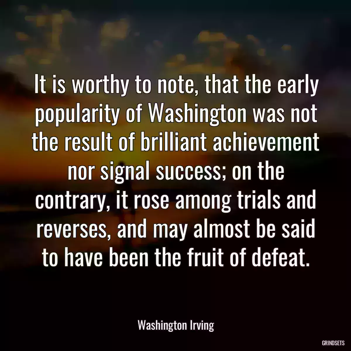 It is worthy to note, that the early popularity of Washington was not the result of brilliant achievement nor signal success; on the contrary, it rose among trials and reverses, and may almost be said to have been the fruit of defeat.