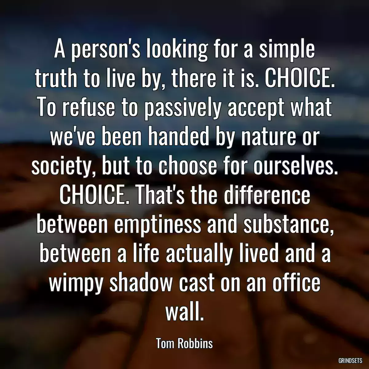 A person\'s looking for a simple truth to live by, there it is. CHOICE. To refuse to passively accept what we\'ve been handed by nature or society, but to choose for ourselves. CHOICE. That\'s the difference between emptiness and substance, between a life actually lived and a wimpy shadow cast on an office wall.