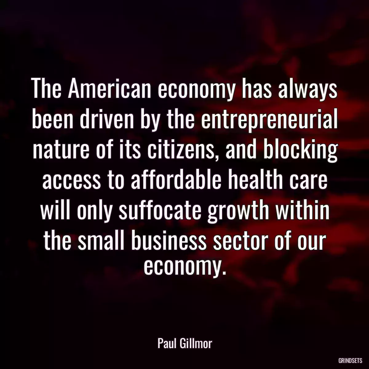 The American economy has always been driven by the entrepreneurial nature of its citizens, and blocking access to affordable health care will only suffocate growth within the small business sector of our economy.