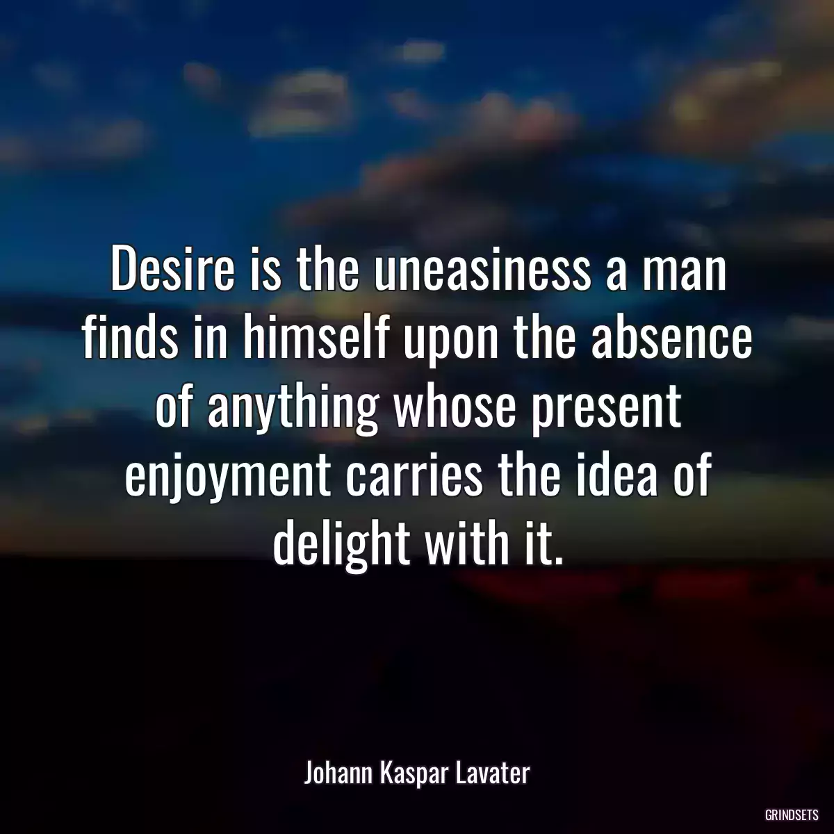 Desire is the uneasiness a man finds in himself upon the absence of anything whose present enjoyment carries the idea of delight with it.