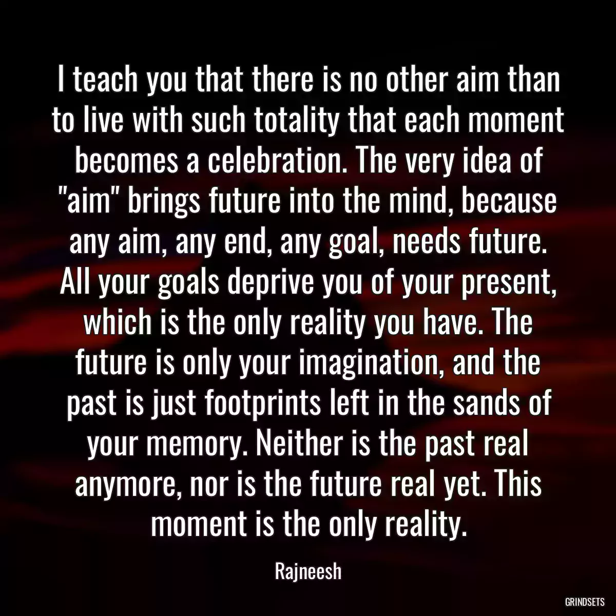 I teach you that there is no other aim than to live with such totality that each moment becomes a celebration. The very idea of \