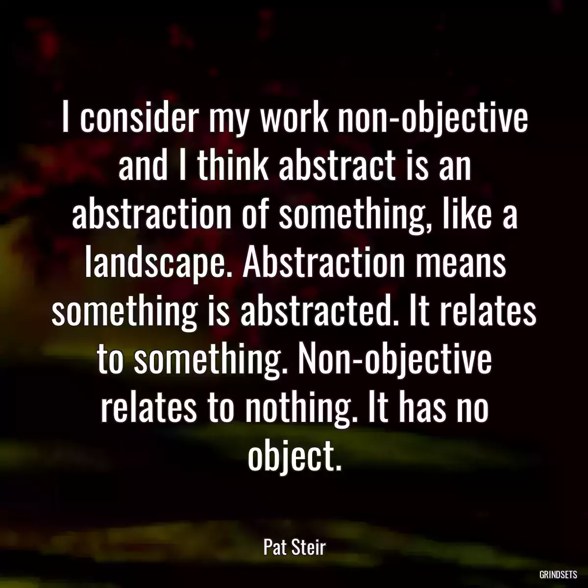 I consider my work non-objective and I think abstract is an abstraction of something, like a landscape. Abstraction means something is abstracted. It relates to something. Non-objective relates to nothing. It has no object.