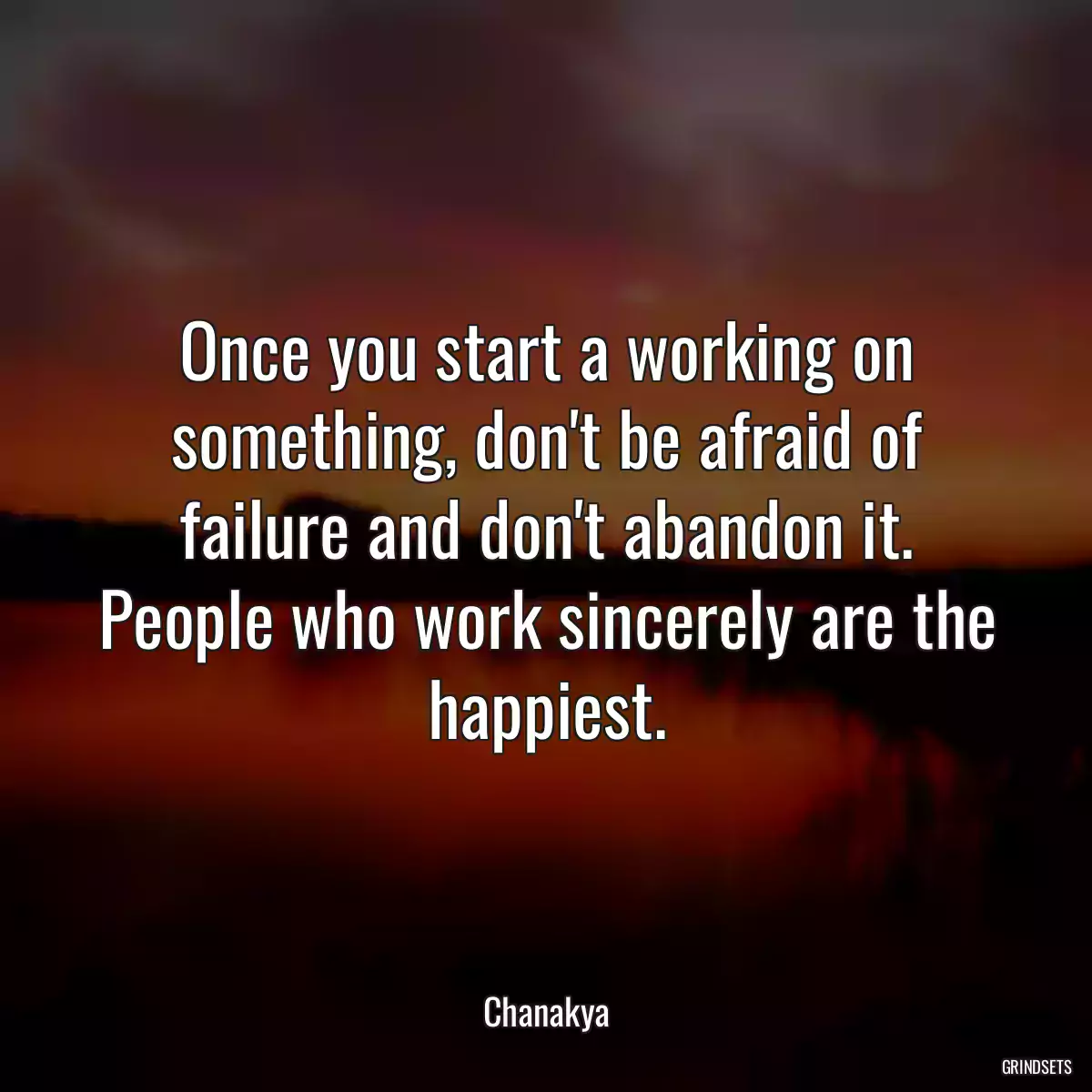 Once you start a working on something, don\'t be afraid of failure and don\'t abandon it. People who work sincerely are the happiest.