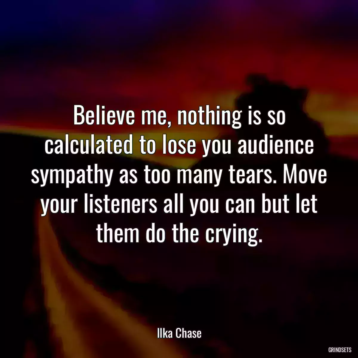 Believe me, nothing is so calculated to lose you audience sympathy as too many tears. Move your listeners all you can but let them do the crying.